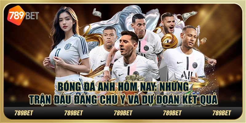 Bóng đá Anh hôm nay: Những trận đấu đáng chú ý và dự đoán kết quả